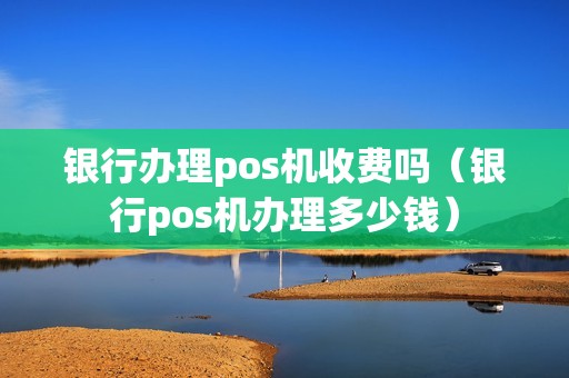 银行办理pos机收费吗（银行pos机办理多少钱）