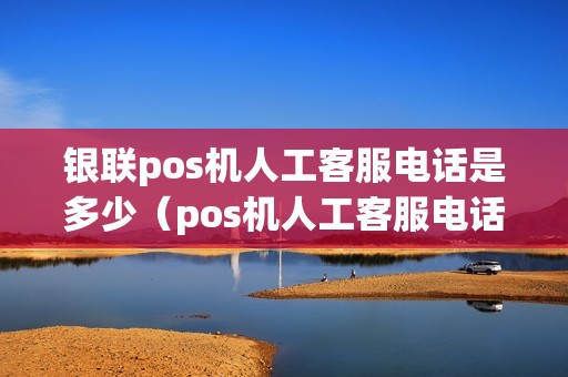银联pos机人工客服电话是多少（pos机人工客服电话是多少号码）
