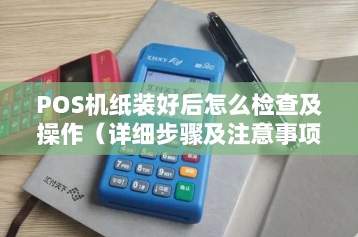 POS机纸装好后怎么检查及操作（详细步骤及注意事项）