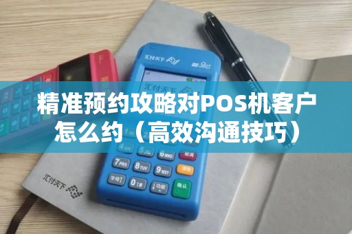 精准预约攻略对POS机客户怎么约（高效沟通技巧）