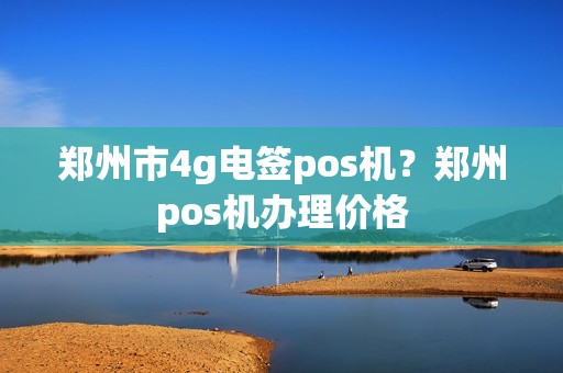 郑州市4g电签pos机？郑州pos机办理价格