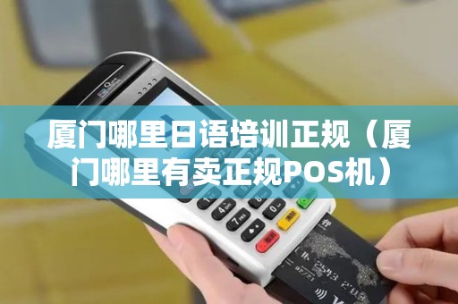 厦门哪里日语培训正规（厦门哪里有卖正规POS机）