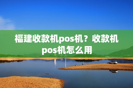 福建收款机pos机？收款机pos机怎么用