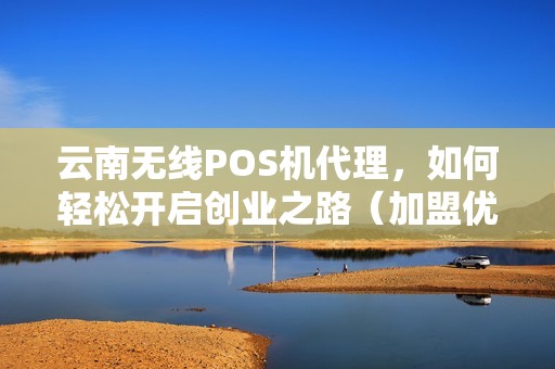 云南无线POS机代理，如何轻松开启创业之路（加盟优势及政策）