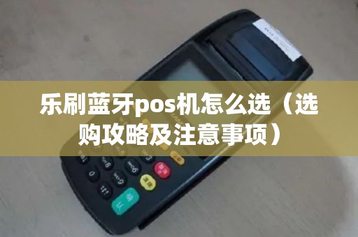 乐刷蓝牙pos机怎么选（选购攻略及注意事项）