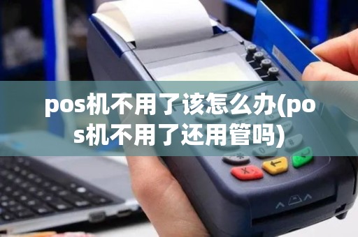 pos机不用了该怎么办(pos机不用了还用管吗)