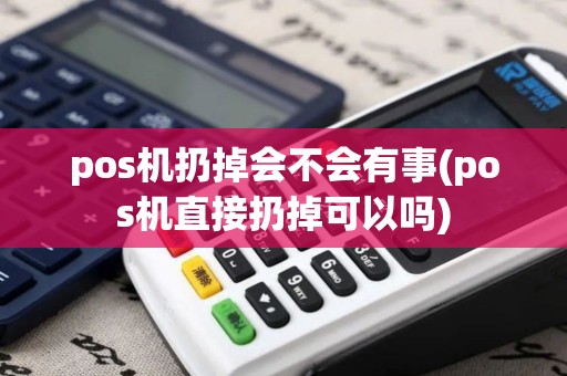 pos机扔掉会不会有事(pos机直接扔掉可以吗)