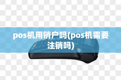 pos机用销户吗(pos机需要注销吗)