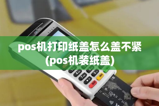 pos机打印纸盖怎么盖不紧(pos机装纸盖)