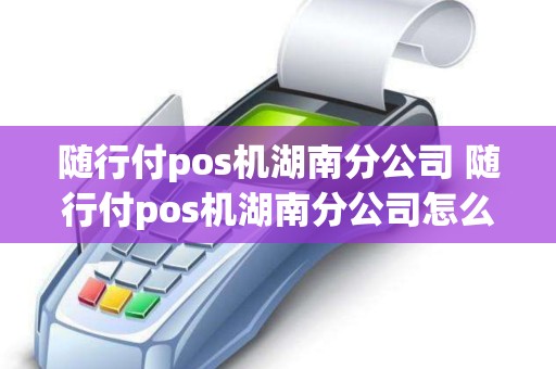 随行付pos机湖南分公司 随行付pos机湖南分公司怎么样