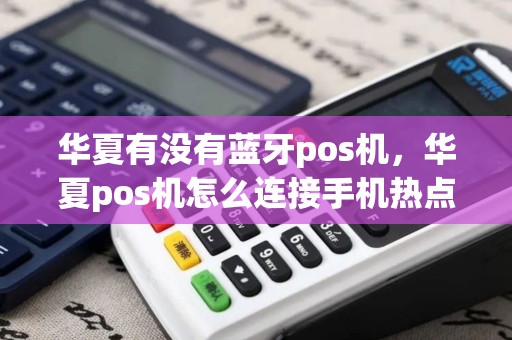 华夏有没有蓝牙pos机，华夏pos机怎么连接手机热点