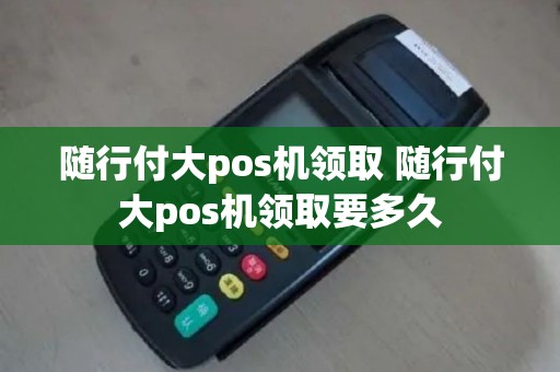 随行付大pos机领取 随行付大pos机领取要多久