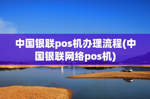中国银联pos机办理流程(中国银联网络pos机)