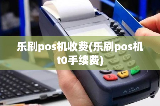 乐刷pos机收费(乐刷pos机t0手续费)