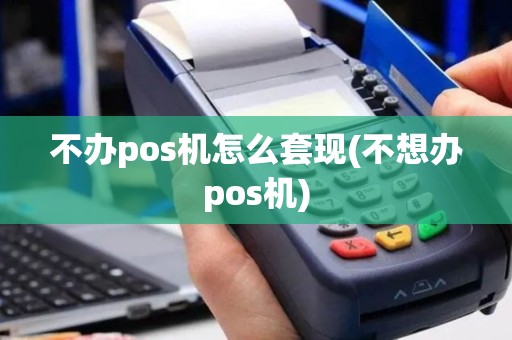 不办pos机怎么套现(不想办pos机)