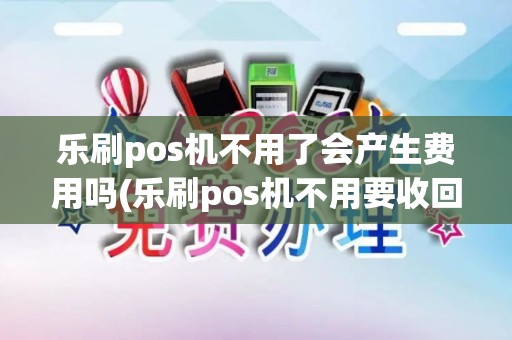 乐刷pos机不用了会产生费用吗(乐刷pos机不用要收回)