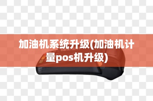 加油机系统升级(加油机计量pos机升级)