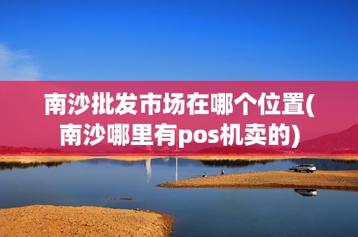 南沙批发市场在哪个位置(南沙哪里有pos机卖的)
