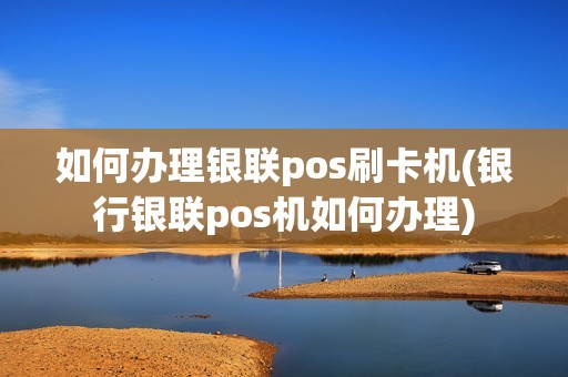 如何办理银联pos刷卡机(银行银联pos机如何办理)