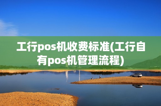 工行pos机收费标准(工行自有pos机管理流程) 工行pos机收费标准(工行自有pos机管理流程)