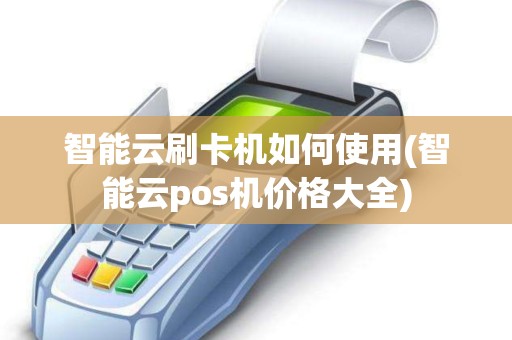 智能云刷卡机如何使用(智能云pos机价格大全)