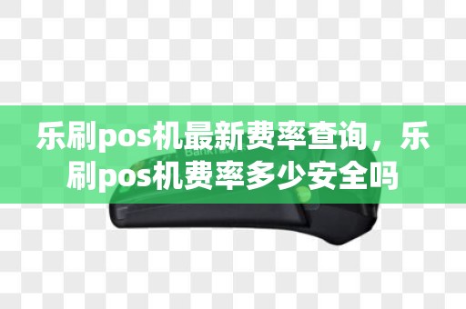 乐刷pos机最新费率查询，乐刷pos机费率多少安全吗