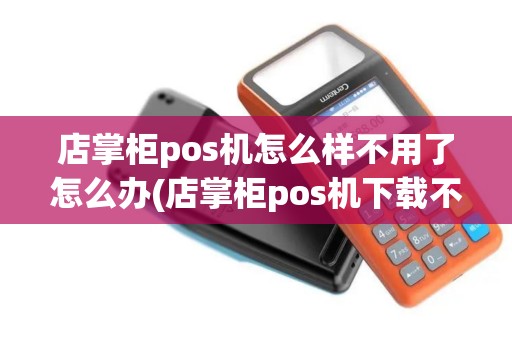 店掌柜pos机怎么样不用了怎么办(店掌柜pos机下载不了)