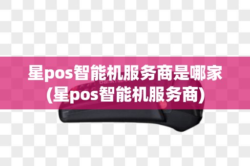 星pos智能机服务商是哪家(星pos智能机服务商)