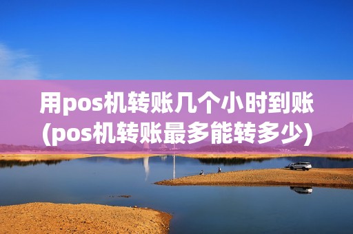 用pos机转账几个小时到账(pos机转账最多能转多少)