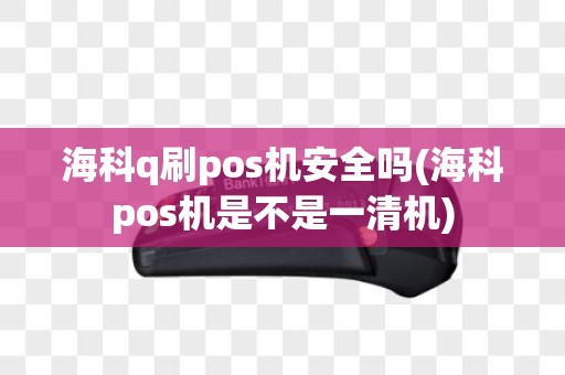海科q刷pos机安全吗(海科pos机是不是一清机)