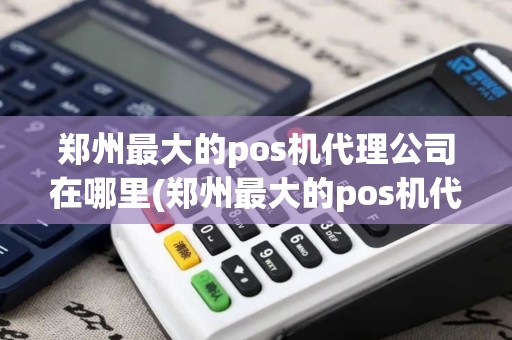 郑州最大的pos机代理公司在哪里(郑州最大的pos机代理公司)