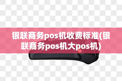 银联商务pos机收费标准(银联商务pos机大pos机)
