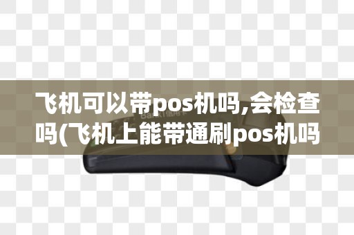 飞机可以带pos机吗,会检查吗(飞机上能带通刷pos机吗)