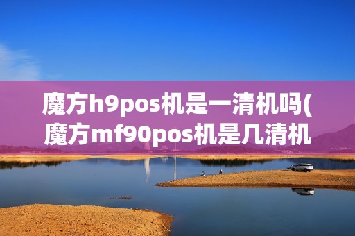 魔方h9pos机是一清机吗(魔方mf90pos机是几清机)
