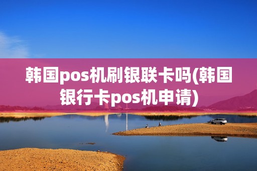韩国pos机刷银联卡吗(韩国银行卡pos机申请)