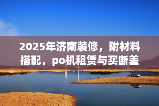 2025年济南装修，附材料搭配，po机租赁与买断差别