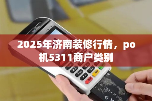 2025年济南装修行情，po机5311商户类别