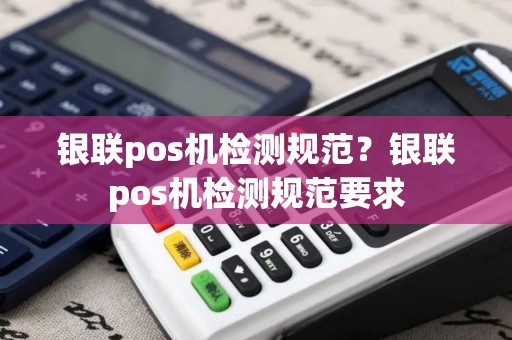 银联pos机检测规范？银联pos机检测规范要求
