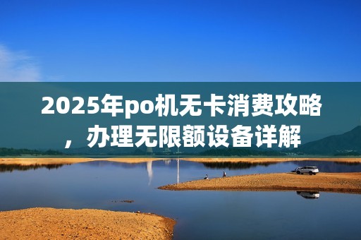 2025年po机无卡消费攻略，办理无限额设备详解