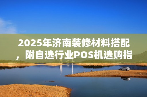 2025年济南装修材料搭配，附自选行业POS机选购指南