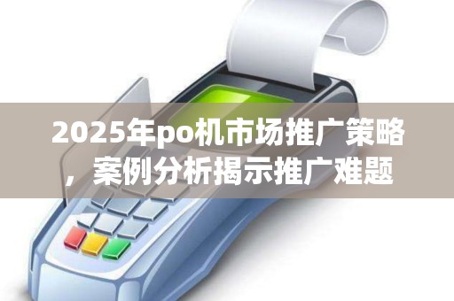 2025年po机市场推广策略，案例分析揭示推广难题