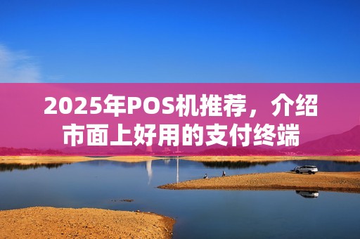 2025年POS机推荐，介绍市面上好用的支付终端