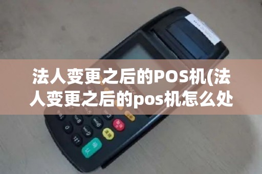法人变更之后的POS机(法人变更之后的pos机怎么处理)