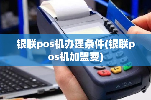 银联pos机办理条件(银联pos机加盟费)