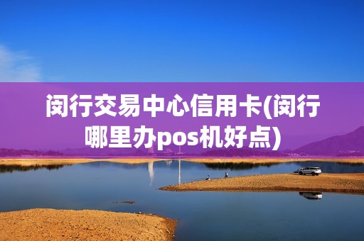 闵行交易中心信用卡(闵行哪里办pos机好点)