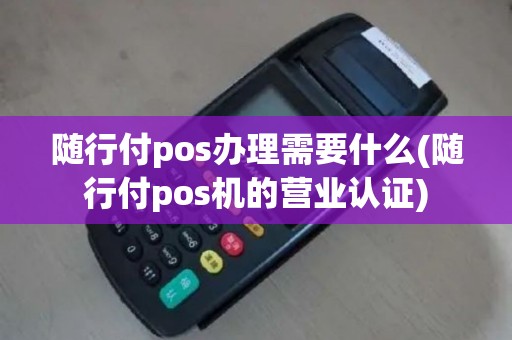 随行付pos办理需要什么(随行付pos机的营业认证)