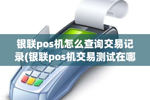 银联pos机怎么查询交易记录(银联pos机交易测试在哪)