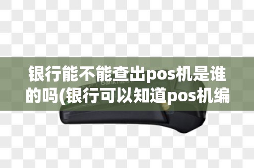 银行能不能查出pos机是谁的吗(银行可以知道pos机编号吗)