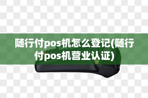 随行付pos机怎么登记(随行付pos机营业认证)