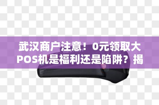 武汉商户注意！0元领取大POS机是福利还是陷阱？揭秘背后隐藏的3大风险！